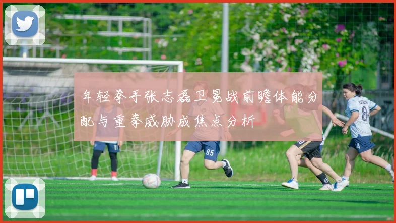 年轻拳手张志磊卫冕战前瞻体能分配与重拳威胁成焦点分析