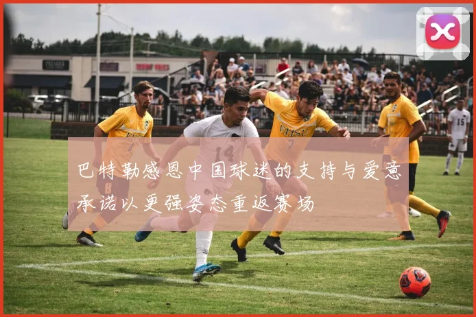巴特勒感恩中国球迷的支持与爱意承诺以更强姿态重返赛场