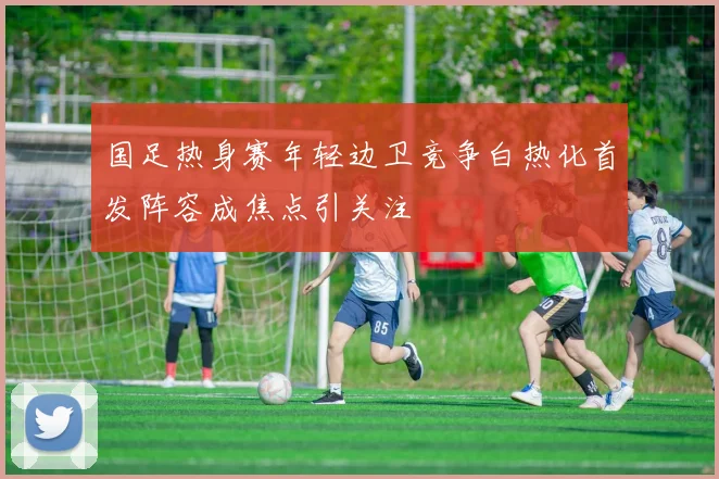 国足热身赛年轻边卫竞争白热化首发阵容成焦点引关注